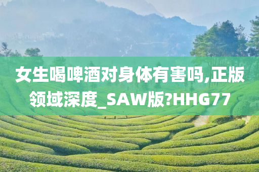 女生喝啤酒对身体有害吗,正版领域深度_SAW版?HHG77