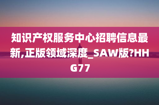 知识产权服务中心招聘信息最新,正版领域深度_SAW版?HHG77