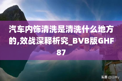 汽车内饰清洗是清洗什么地方的,效战深释析究_BVB版GHF87