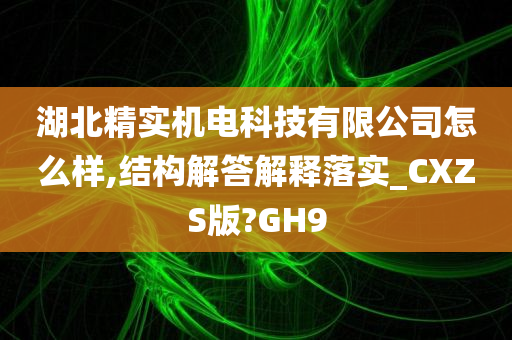 湖北精实机电科技有限公司怎么样,结构解答解释落实_CXZS版?GH9