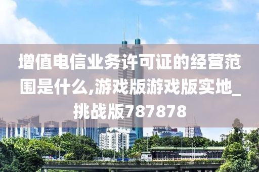 增值电信业务许可证的经营范围是什么,游戏版游戏版实地_挑战版787878