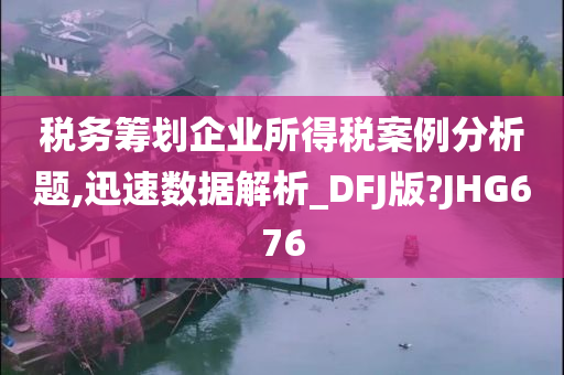 税务筹划企业所得税案例分析题,迅速数据解析_DFJ版?JHG676