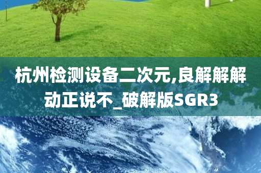 杭州检测设备二次元,良解解解动正说不_破解版SGR3