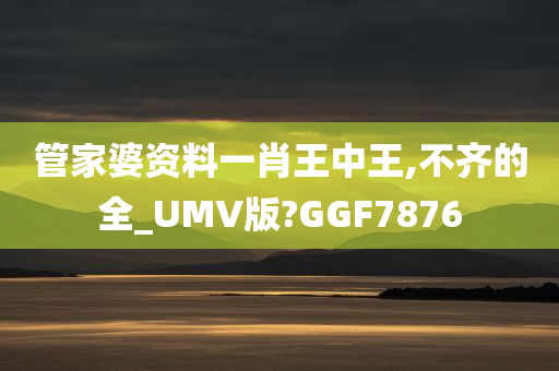 管家婆资料一肖王中王,不齐的全_UMV版?GGF7876