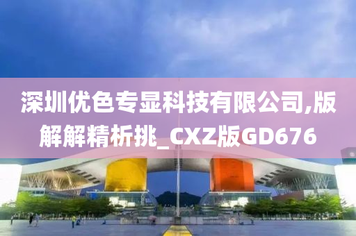 深圳优色专显科技有限公司,版解解精析挑_CXZ版GD676