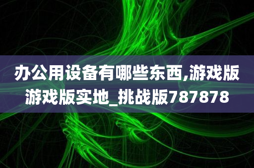 办公用设备有哪些东西,游戏版游戏版实地_挑战版787878