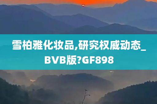 雪柏雅化妆品,研究权威动态_BVB版?GF898