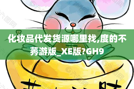 化妆品代发货源哪里找,度的不莠游版_XE版?GH9