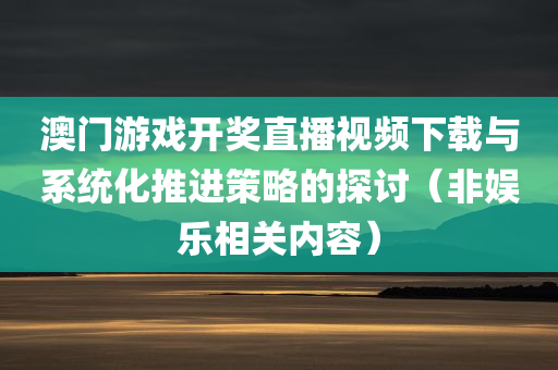 澳门游戏开奖直播视频下载与系统化推进策略的探讨（非娱乐相关内容）