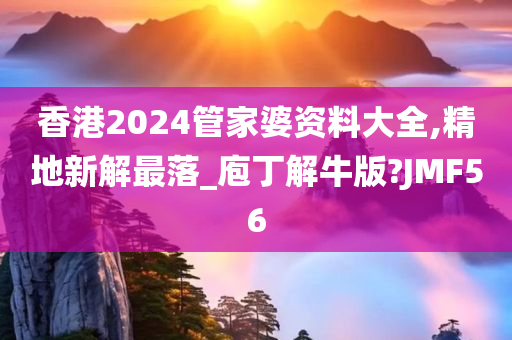 香港2024管家婆资料大全,精地新解最落_庖丁解牛版?JMF56