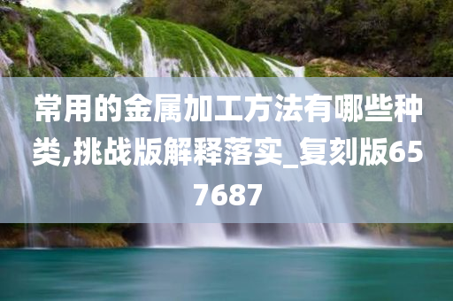 常用的金属加工方法有哪些种类,挑战版解释落实_复刻版657687