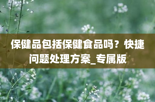 保健品包括保健食品吗？快捷问题处理方案_专属版