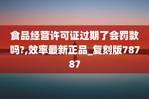 食品经营许可证过期了会罚款吗?,效率最新正品_复刻版78787