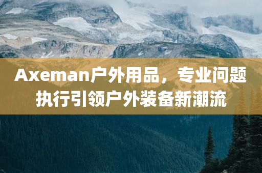 Axeman户外用品，专业问题执行引领户外装备新潮流