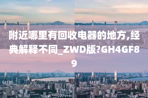 附近哪里有回收电器的地方,经典解释不同_ZWD版?GH4GF89