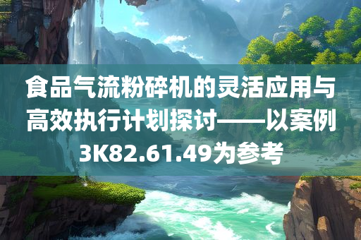 食品气流粉碎机的灵活应用与高效执行计划探讨——以案例3K82.61.49为参考