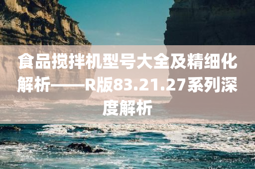 食品搅拌机型号大全及精细化解析——R版83.21.27系列深度解析