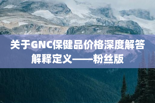 关于GNC保健品价格深度解答解释定义——粉丝版