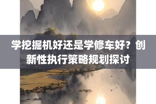 学挖掘机好还是学修车好？创新性执行策略规划探讨