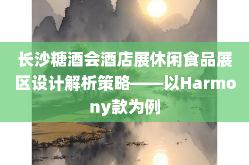 长沙糖酒会酒店展休闲食品展区设计解析策略——以Harmony款为例