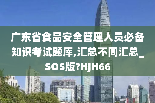 广东省食品安全管理人员必备知识考试题库,汇总不同汇总_SOS版?HJH66