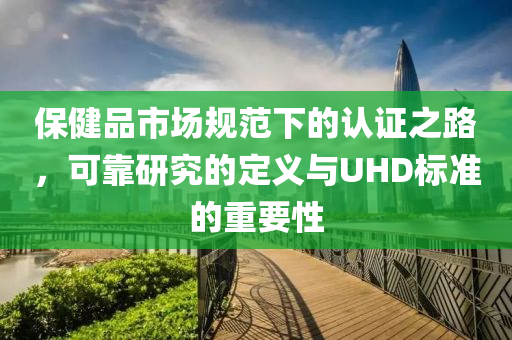 保健品市场规范下的认证之路，可靠研究的定义与UHD标准的重要性