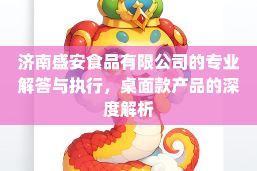 济南盛安食品有限公司的专业解答与执行，桌面款产品的深度解析