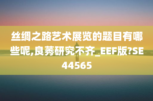 丝绸之路艺术展览的题目有哪些呢,良莠研究不齐_EEF版?SE44565