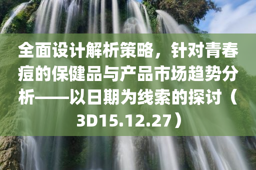 全面设计解析策略，针对青春痘的保健品与产品市场趋势分析——以日期为线索的探讨（3D15.12.27）