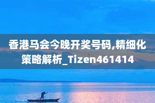 香港马会今晚开奖号码,精细化策略解析_Tizen461414