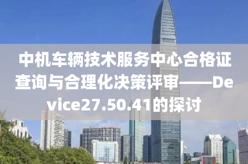 中机车辆技术服务中心合格证查询与合理化决策评审——Device27.50.41的探讨