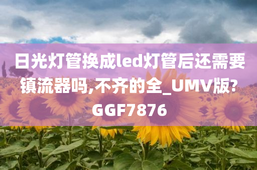 日光灯管换成led灯管后还需要镇流器吗,不齐的全_UMV版?GGF7876