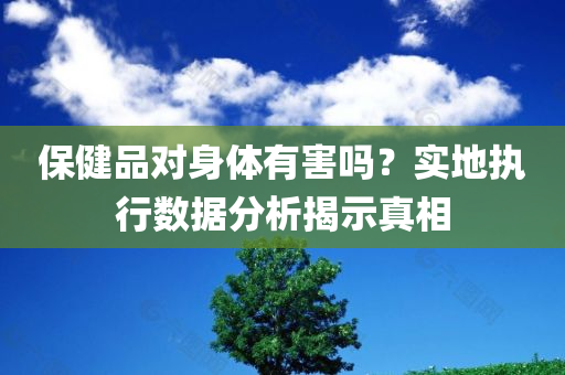 保健品对身体有害吗？实地执行数据分析揭示真相