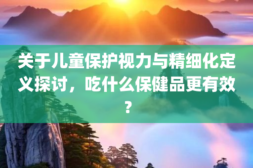 关于儿童保护视力与精细化定义探讨，吃什么保健品更有效？