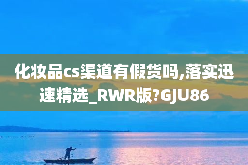 化妆品cs渠道有假货吗,落实迅速精选_RWR版?GJU86