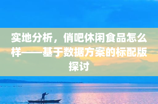 实地分析，俏吧休闲食品怎么样——基于数据方案的标配版探讨