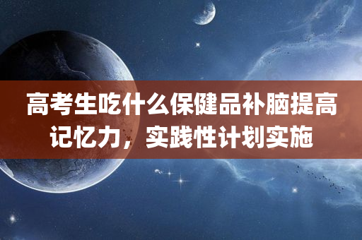 高考生吃什么保健品补脑提高记忆力，实践性计划实施