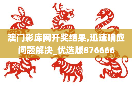 澳门彩库网开奖结果,迅速响应问题解决_优选版876666