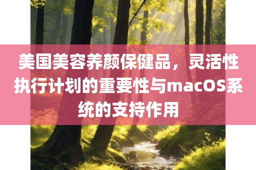 美国美容养颜保健品，灵活性执行计划的重要性与macOS系统的支持作用