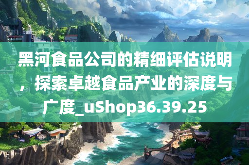 黑河食品公司的精细评估说明，探索卓越食品产业的深度与广度_uShop36.39.25