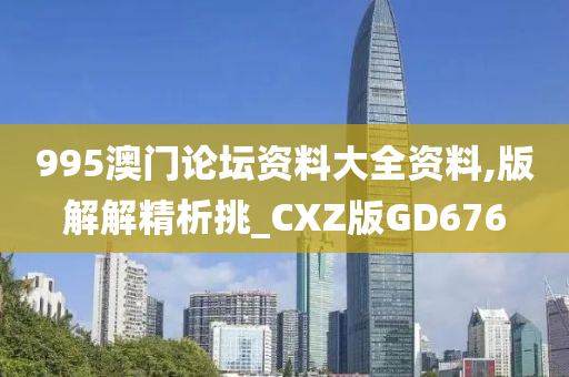 995澳门论坛资料大全资料,版解解精析挑_CXZ版GD676