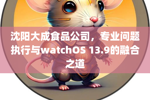 沈阳大成食品公司，专业问题执行与watchOS 13.9的融合之道