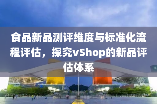 食品新品测评维度与标准化流程评估，探究vShop的新品评估体系