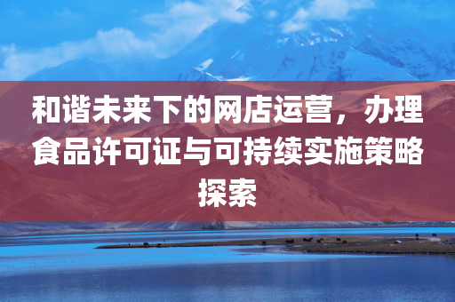 和谐未来下的网店运营，办理食品许可证与可持续实施策略探索