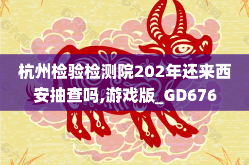 杭州检验检测院202年还来西安抽查吗,游戏版_GD676