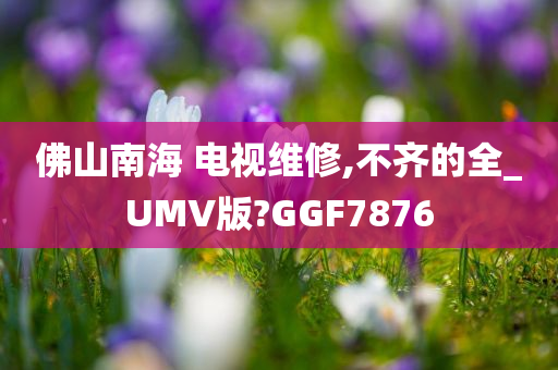 佛山南海 电视维修,不齐的全_UMV版?GGF7876