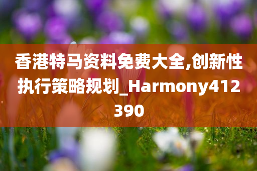 香港特马资料免费大全,创新性执行策略规划_Harmony412390