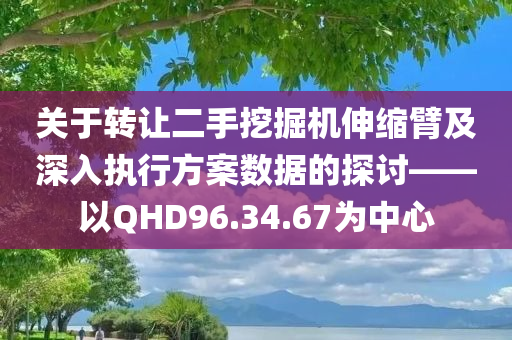 关于转让二手挖掘机伸缩臂及深入执行方案数据的探讨——以QHD96.34.67为中心