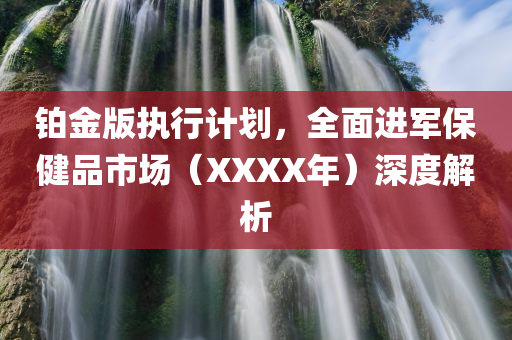 铂金版执行计划，全面进军保健品市场（XXXX年）深度解析