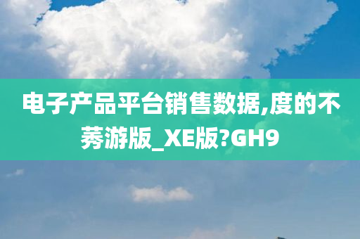 电子产品平台销售数据,度的不莠游版_XE版?GH9